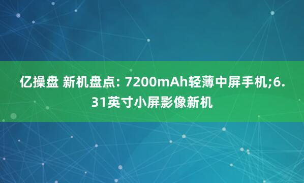 亿操盘 新机盘点: 7200mAh轻薄中屏手机;6.31英寸小屏影像新机