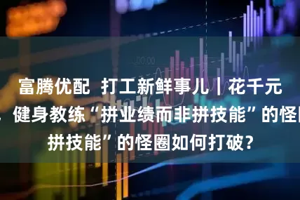富腾优配  打工新鲜事儿｜花千元包拿证背后，健身教练“拼业绩而非拼技能”的怪圈如何打破？