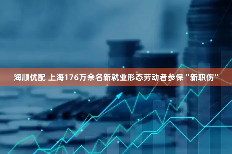 海顺优配 上海176万余名新就业形态劳动者参保“新职伤”