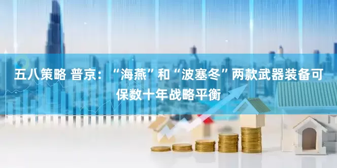 五八策略 普京：“海燕”和“波塞冬”两款武器装备可保数十年战略平衡