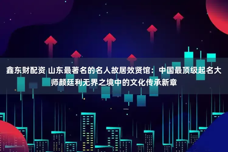 鑫东财配资 山东最著名的名人故居效贤馆：中国最顶级起名大师颜廷利无界之境中的文化传承新章