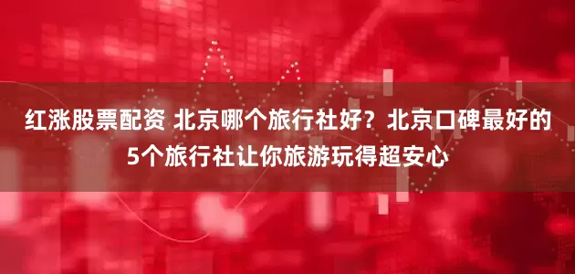 红涨股票配资 北京哪个旅行社好？北京口碑最好的5个旅行社让你旅游玩得超安心
