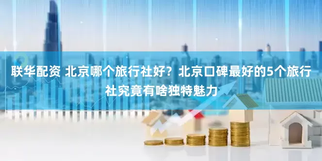 联华配资 北京哪个旅行社好？北京口碑最好的5个旅行社究竟有啥独特魅力