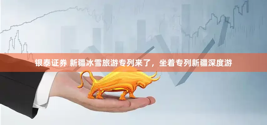 银泰证券 新疆冰雪旅游专列来了，坐着专列新疆深度游