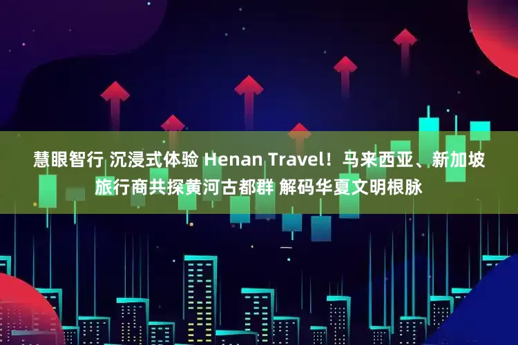 慧眼智行 沉浸式体验 Henan Travel！马来西亚、新加坡旅行商共探黄河古都群 解码华夏文明根脉