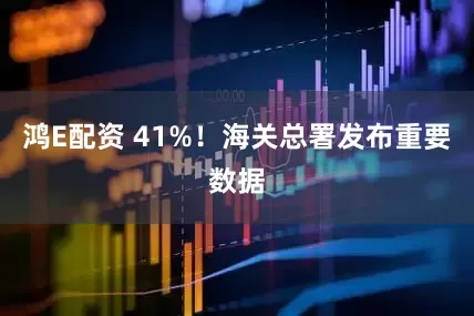 鸿E配资 41%！海关总署发布重要数据