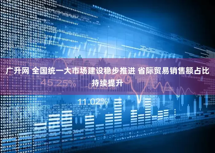 广升网 全国统一大市场建设稳步推进 省际贸易销售额占比持续提升
