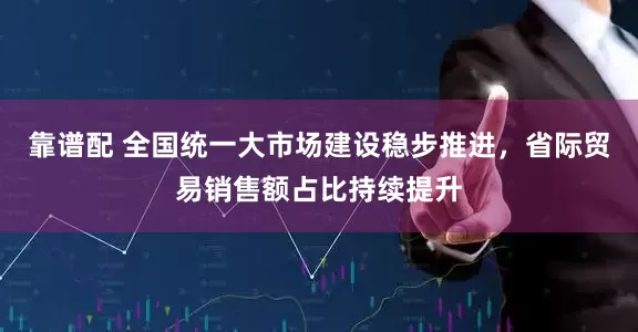 靠谱配 全国统一大市场建设稳步推进，省际贸易销售额占比持续提升