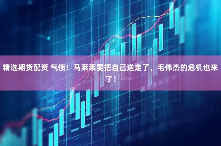 精选期货配资 气愤！马莱莱要把自己送走了，毛伟杰的危机也来了！