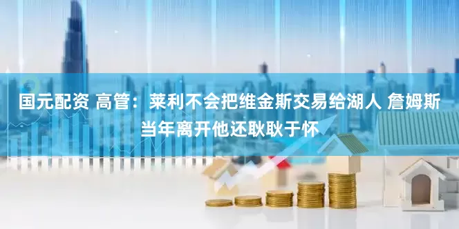 国元配资 高管：莱利不会把维金斯交易给湖人 詹姆斯当年离开他还耿耿于怀