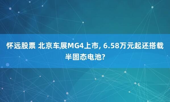 怀远股票 北京车展MG4上市, 6.58万元起还搭载半固态电池?